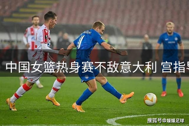 中国女篮热身赛不敌意大利 宫指导酝酿三大调整