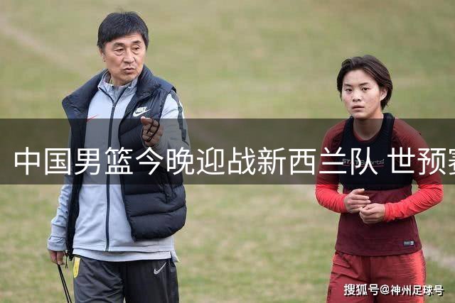 中国男篮今晚迎战新西兰队 世预赛前最后热身