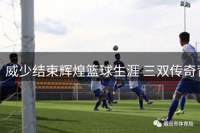 威少结束辉煌篮球生涯 三双传奇背后隐藏着怎样的挣扎