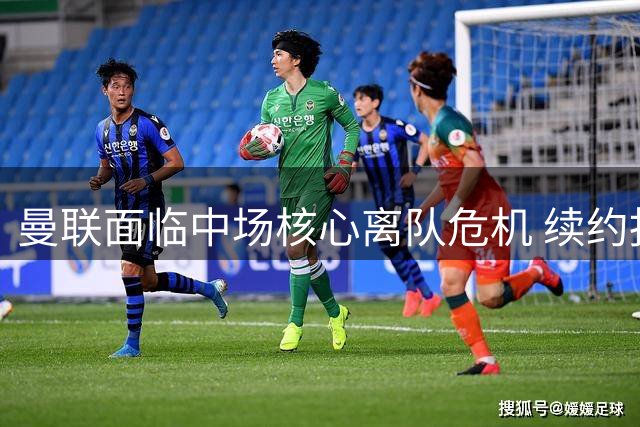 曼联面临中场核心离队危机 续约报价引争议