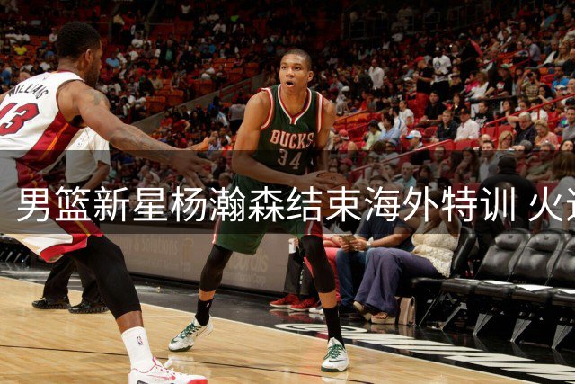 男篮新星杨瀚森结束海外特训 火速归队备战世预赛