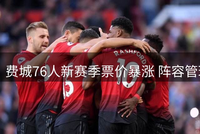费城76人新赛季票价暴涨 阵容管理双升级引热议