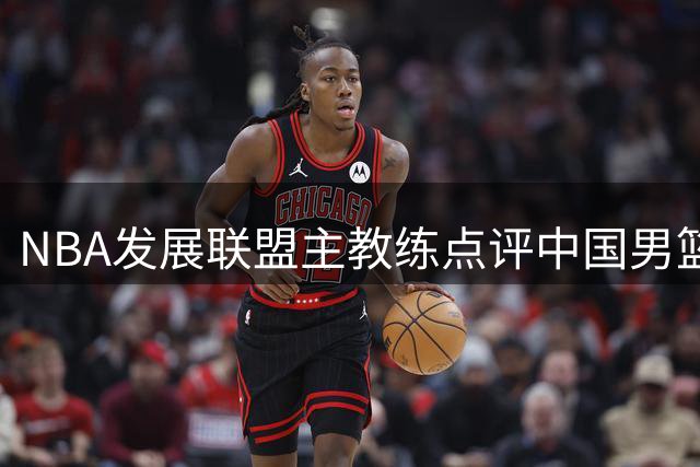 NBA发展联盟主教练点评中国男篮长期集训策略